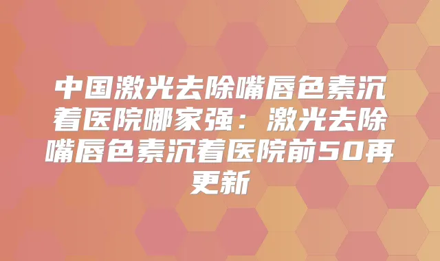 中国激光去除嘴唇色素沉着医院哪家强：激光去除嘴唇色素沉着医院前50再更新