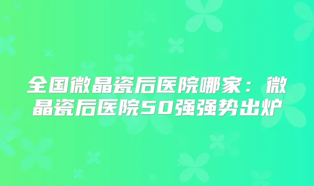 全国微晶瓷后医院哪家：微晶瓷后医院50强强势出炉