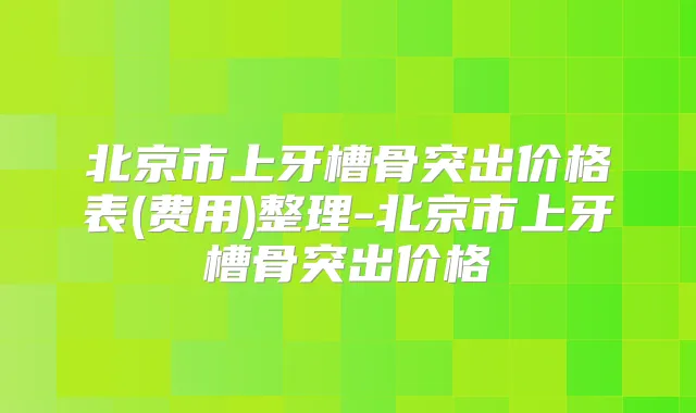 北京市上牙槽骨突出价格表(费用)整理-北京市上牙槽骨突出价格