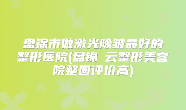 盘锦市做激光除皱好的整形医院(盘锦琇云整形美容院整圈评价高)