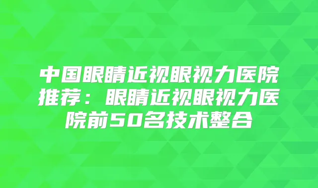 中国眼睛近视眼视力医院推荐：眼睛近视眼视力医院前50名技术整合
