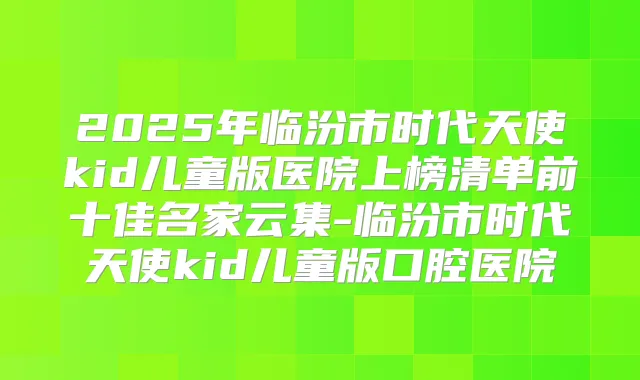 2025年临汾市时代天使kid儿童版医院上榜清单前十佳名家云集-临汾市时代天使kid儿童版口腔医院