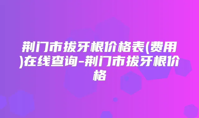 荆门市拔牙根价格表(费用)在线查询-荆门市拔牙根价格