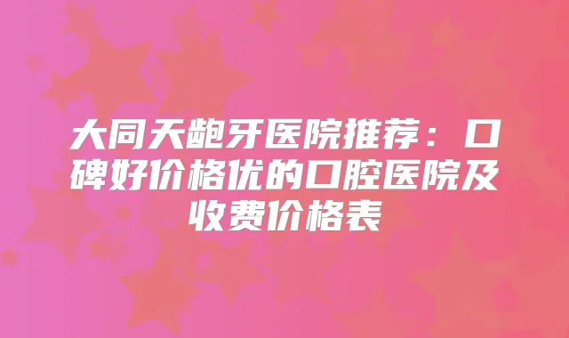 大同天龅牙医院推荐：口碑好价格优的口腔医院及收费价格表