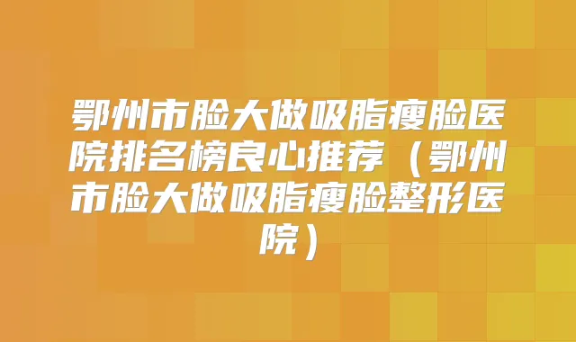 鄂州市脸大做吸脂瘦脸医院排名榜良心推荐（鄂州市脸大做吸脂瘦脸整形医院）