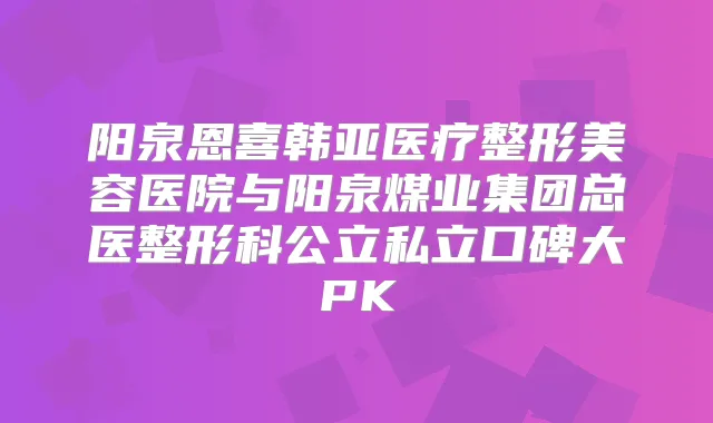阳泉恩喜韩亚医疗整形美容医院与阳泉煤业集团总医整形科公立私立口碑大PK