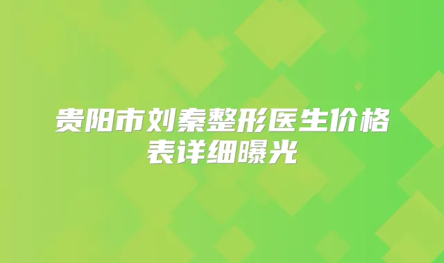 贵阳市刘秦整形医生价格表详细曝光