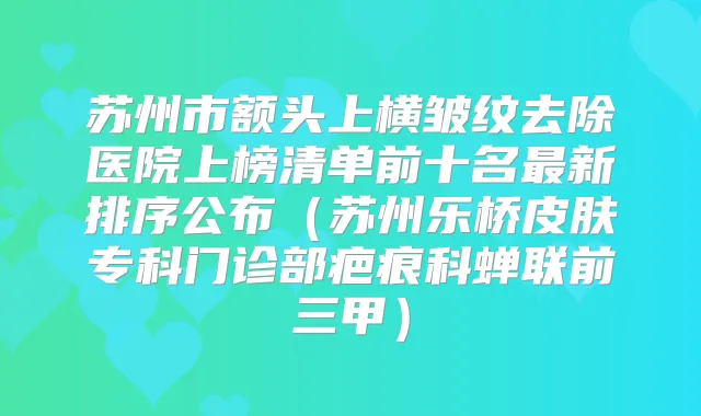 苏州市额头上横皱纹去除医院上榜清单前十名新排序公布(苏州乐桥皮肤专科门诊部疤痕科蝉联前三甲)