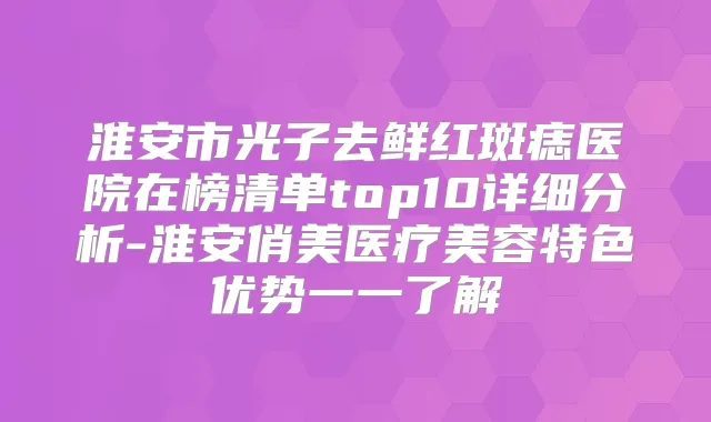 淮安市光子去鲜红斑痣医院在榜清单top10详细分析-淮安俏美医疗美容特色优势一一了解