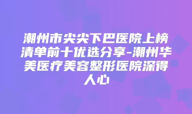 潮州市尖尖下巴医院上榜清单前十优选分享-潮州华美医疗美容整形医院深得人心