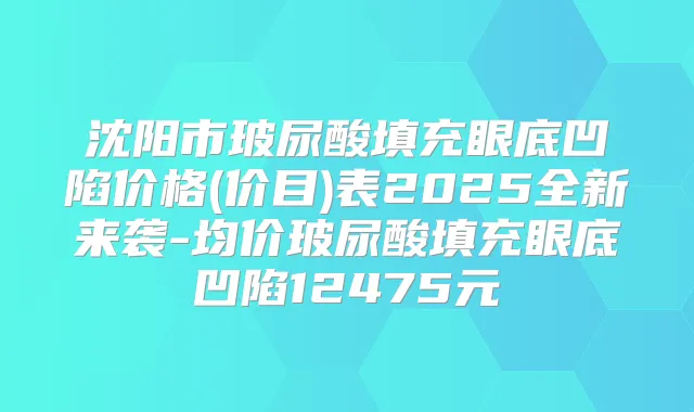沈阳市玻尿酸填充眼底凹陷价格(价目)表2025全新来袭-均价玻尿酸填充眼底凹陷12475元