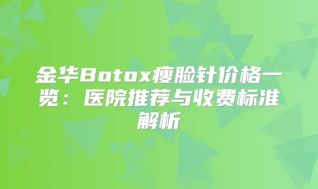 金华Botox瘦脸针价格一览：医院推荐与收费标准解析