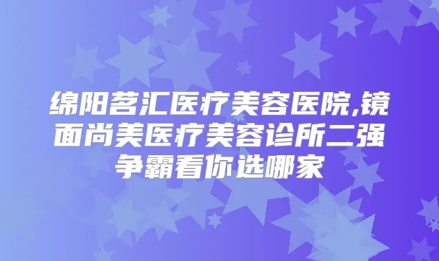 绵阳茗汇医疗美容医院,镜面尚美医疗美容诊所二强争霸看你选哪家