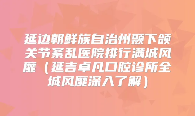 延边朝鲜族自治州颞下颌关节紊乱医院排行满城风靡(延吉卓凡口腔诊所全城风靡深入了解)