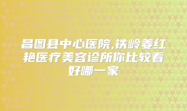 昌图县中心医院,铁岭姜红艳医疗美容诊所你比较看好哪一家