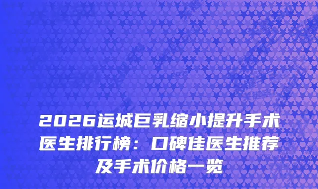 2026运城巨乳缩小提升手术医生排行榜：口碑佳医生推荐及手术价格一览