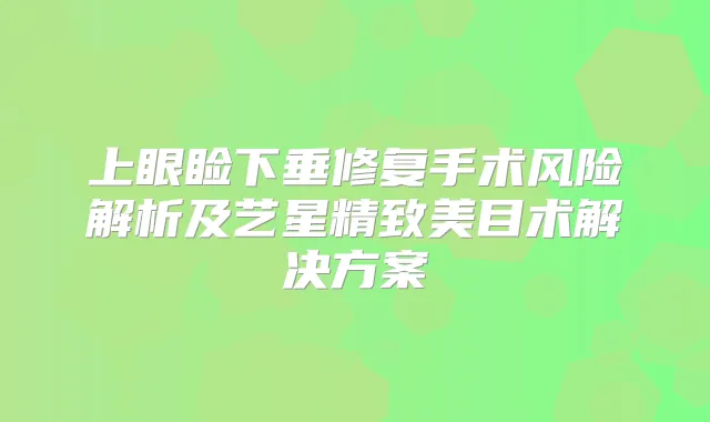 上眼睑下垂修复手术风险解析及艺星精致美目术解决方案