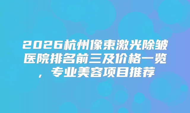 2026杭州像束激光除皱医院排名前三及价格一览，专业美容项目推荐