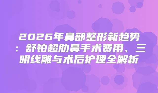 2026年鼻部整形新趋势：舒铂超肋鼻手术费用、三明线雕与术后护理全解析