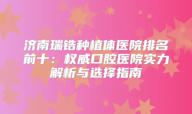 济南瑞锆种植体医院排名前十：口腔医院实力解析与选择指南