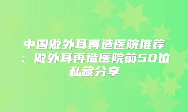 中国做外耳再造医院推荐:做外耳再造医院前50位私藏分享
