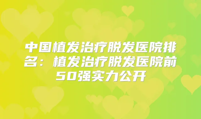 中国植发脱发医院排名：植发脱发医院前50强实力公开