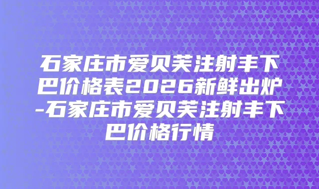 石家庄市爱贝芙注射丰下巴价格表2026新鲜出炉-石家庄市爱贝芙注射丰下巴价格行情