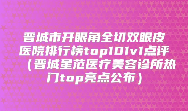 晋城市开眼角全切双眼皮医院排行榜top101v1点评（晋城星范医疗美容诊所热门top亮点公布）