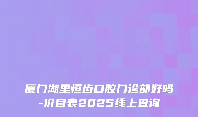 厦门湖里恒齿口腔门诊部好吗-价目表2025线上查询