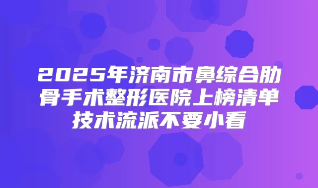 2025年济南市鼻综合肋骨手术整形医院上榜清单技术流派不要小看