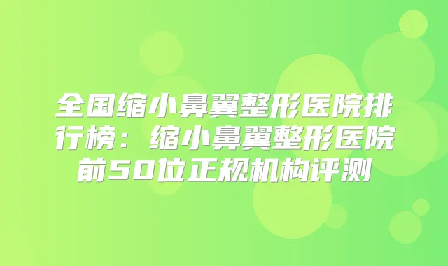全国缩小鼻翼整形医院排行榜:缩小鼻翼整形医院前50位正规机构评测