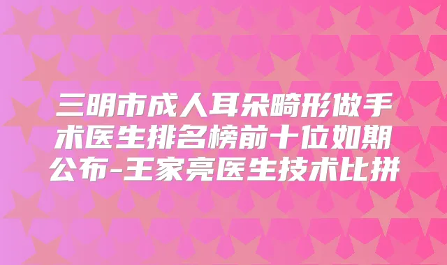 三明市成人耳朵畸形做手术医生排名榜前十位如期公布-王家亮医生技术比拼