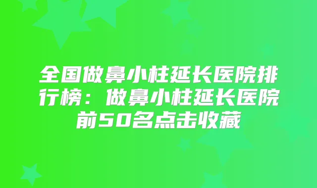 全国做鼻小柱延长医院排行榜:做鼻小柱延长医院前50名点击收藏