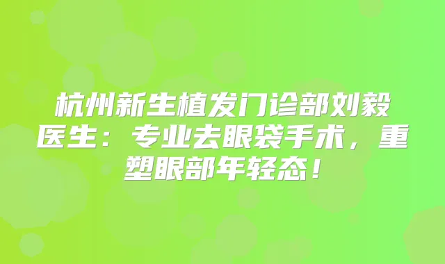杭州新生植发门诊部刘毅医生：专业去眼袋手术，重塑眼部年轻态！