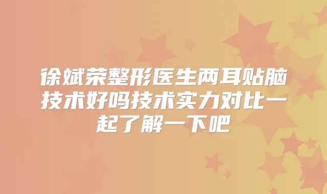 徐斌荣整形医生两耳贴脑技术好吗技术实力对比一起了解一下吧