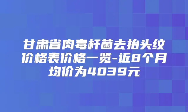 甘肃省去抬头纹价格表价格一览-近8个月均价为4039元