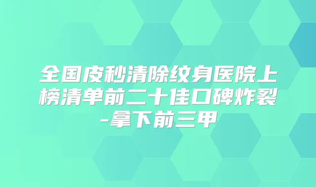 全国皮秒清除纹身医院上榜清单前二十佳口碑炸裂-拿下前三甲