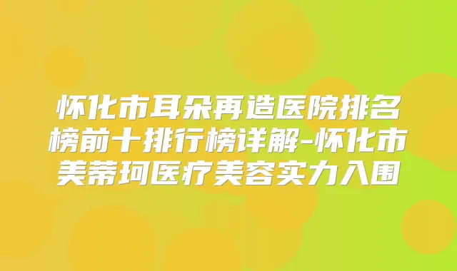 怀化市耳朵再造医院排名榜前十排行榜详解-怀化市美蒂珂医疗美容实力入围
