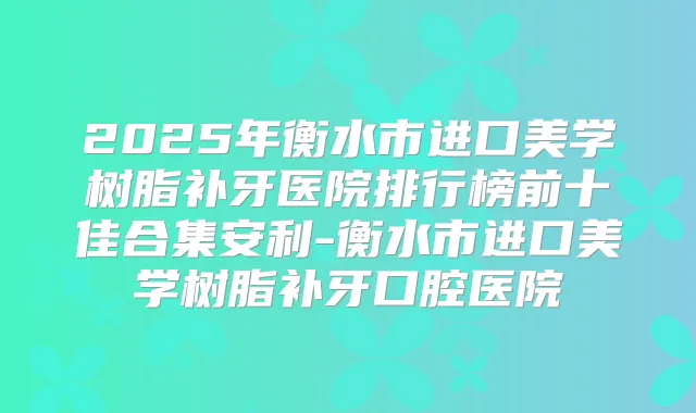 2025年衡水市进口美学树脂补牙医院排行榜前十佳合集安利-衡水市进口美学树脂补牙口腔医院