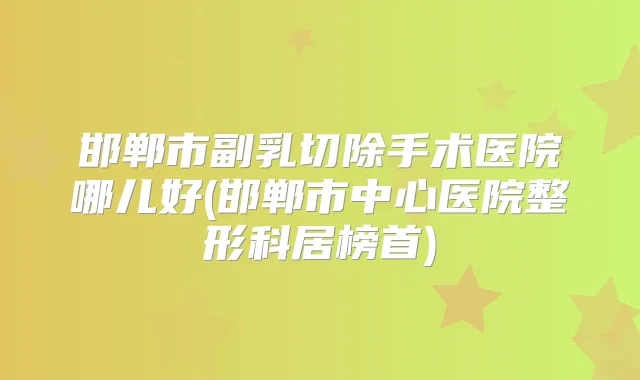 邯郸市副乳切除手术医院哪儿好(邯郸市中心医院整形科居榜首)