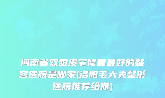 河南省双眼皮窄修复好的整容医院是哪家(洛阳毛大夫整形医院推荐给你)