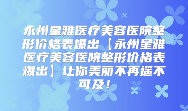 永州星雅医疗美容医院整形价格表爆出【永州星雅医疗美容医院整形价格表爆出】让你美丽不再遥不可及!