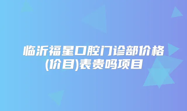 临沂福星口腔门诊部价格(价目)表贵吗项目