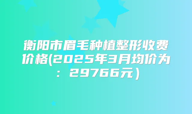 衡阳市眉毛种植整形收费价格(2025年3月均价为：29766元）
