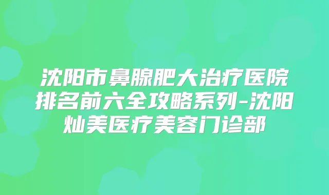 沈阳市鼻腺肥大医院排名前六全攻略系列-沈阳灿美医疗美容门诊部