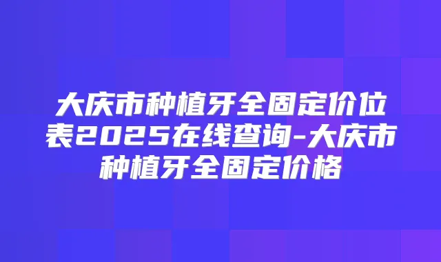 大庆市种植牙全固定价位表2025在线查询-大庆市种植牙全固定价格