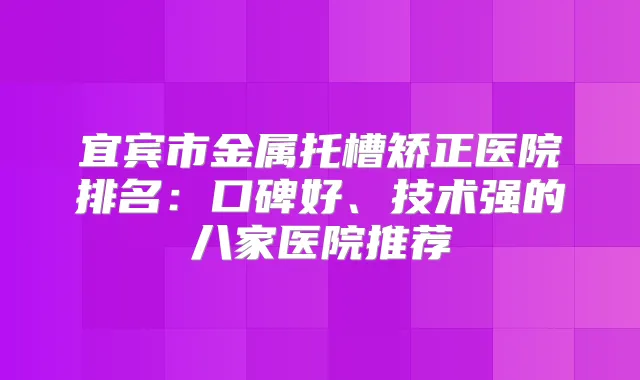 宜宾市金属托槽矫正医院排名：口碑好、技术强的八家医院推荐