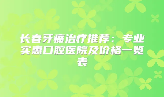长春牙痛推荐：专业实惠口腔医院及价格一览表