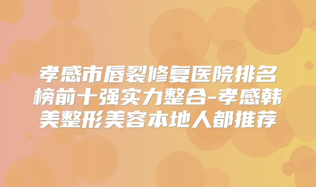 孝感市唇裂修复医院排名榜前十强实力整合-孝感韩美整形美容本地人都推荐