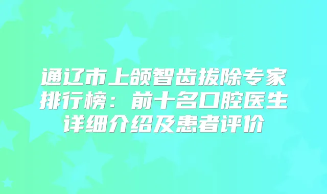 通辽市上颌智齿拔除专家排行榜：前十名口腔医生详细介绍及患者评价